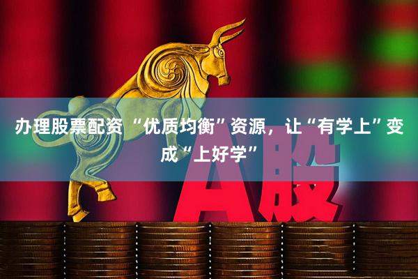 办理股票配资 “优质均衡”资源，让“有学上”变成“上好学”