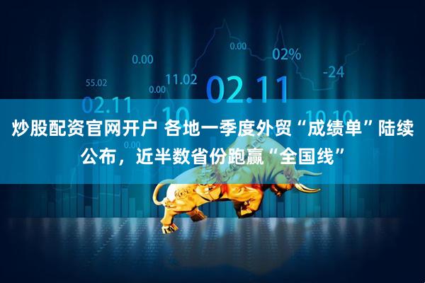 炒股配资官网开户 各地一季度外贸“成绩单”陆续公布，近半数省份跑赢“全国线”